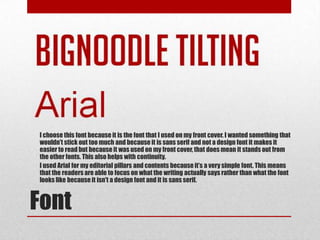 I choose this font because it is the font that I used on my front cover. I wanted something that
wouldn’t stick out too much and because it is sans serif and not a design font it makes it
easier to read but because it was used on my front cover, that does mean it stands out from
the other fonts. This also helps with continuity.
I used Arial for my editorial pillars and contents because it’s a very simple font. This means
that the readers are able to focus on what the writing actually says rather than what the font
looks like because it isn't a design font and it is sans serif.



Font
 