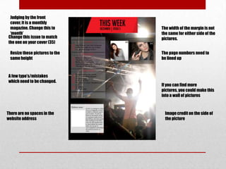 Judging by the front
 cover, it is a monthly
 magazine. Change this to       The width of the margin is not
 ‘month’                        the same for either side of the
Change this issue to match      pictures.
the one on your cover (35)

 Resize these pictures to the   The page numbers need to
 same height                    be lined up



A few typo’s/mistakes
which need to be changed.
                                If you can find more
                                pictures, you could make this
                                into a wall of pictures



There are no spaces in the        Image credit on the side of
website address                   the picture
 