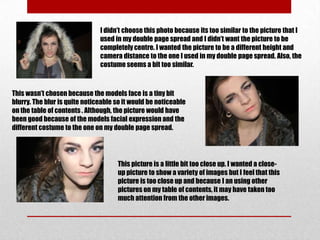 I didn’t choose this photo because its too similar to the picture that I
                               used in my double page spread and I didn’t want the picture to be
                               completely centre. I wanted the picture to be a different height and
                               camera distance to the one I used in my double page spread. Also, the
                               costume seems a bit too similar.



This wasn’t chosen because the models face is a tiny bit
blurry. The blur is quite noticeable so it would be noticeable
on the table of contents . Although, the picture would have
been good because of the models facial expression and the
different costume to the one on my double page spread.




                                     This picture is a little bit too close up. I wanted a close-
                                     up picture to show a variety of images but I feel that this
                                     picture is too close up and because I an using other
                                     pictures on my table of contents, it may have taken too
                                     much attention from the other images.
 