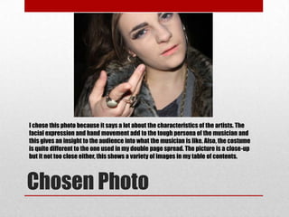 I chose this photo because it says a lot about the characteristics of the artists. The
facial expression and hand movement add to the tough persona of the musician and
this gives an insight to the audience into what the musician is like. Also, the costume
is quite different to the one used in my double page spread. The picture is a close-up
but it not too close either, this shows a variety of images in my table of contents.



Chosen Photo
 