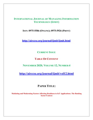 INTERNATIONAL JOURNAL OF MANAGING INFORMATION
TECHNOLOGY (IJMIT)
ISSN: 0975-5586 (ONLINE); 0975-5926 (PRINT)
http://airccse.org/journal/ijmit/ijmit.html
CURRENT ISSUE
TABLE OF CONTENT
NOVEMBER 2020, VOLUME 12, NUMBER 4
http://airccse.org/journal/ijmit/vol12.html
PAPER TITLE:
Mediating and Moderating Factors Affecting Readiness to IoT Applications: The Banking
Sector Context
 