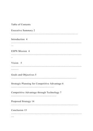 Table of Contents
Executive Summary 2
..........................................................................................
Introduction 4
...............................................................................................
...
ESPN Mission 4
...............................................................................................
..
Vision 5
...............................................................................................
..........
Goals and Objectives 5
........................................................................................
Strategic Planning for Competitive Advantage 6
..........................................................
Competitive Advantage through Technology 7
.............................................................
Proposed Strategy 14
..........................................................................................
Conclusion 15
.................................................................................. .............
....
 