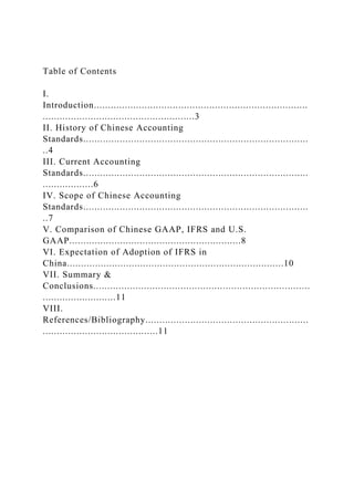 Table of Contents
I.
Introduction............................................................................
......................................................3
II. History of Chinese Accounting
Standards................................................................................
..4
III. Current Accounting
Standards................................................................................
..................6
IV. Scope of Chinese Accounting
Standards................................................................................
..7
V. Comparison of Chinese GAAP, IFRS and U.S.
GAAP.............................................................8
VI. Expectation of Adoption of IFRS in
China.............................................................................10
VII. Summary &
Conclusions.............................................................................
..........................11
VIII.
References/Bibliography..........................................................
.........................................11
 