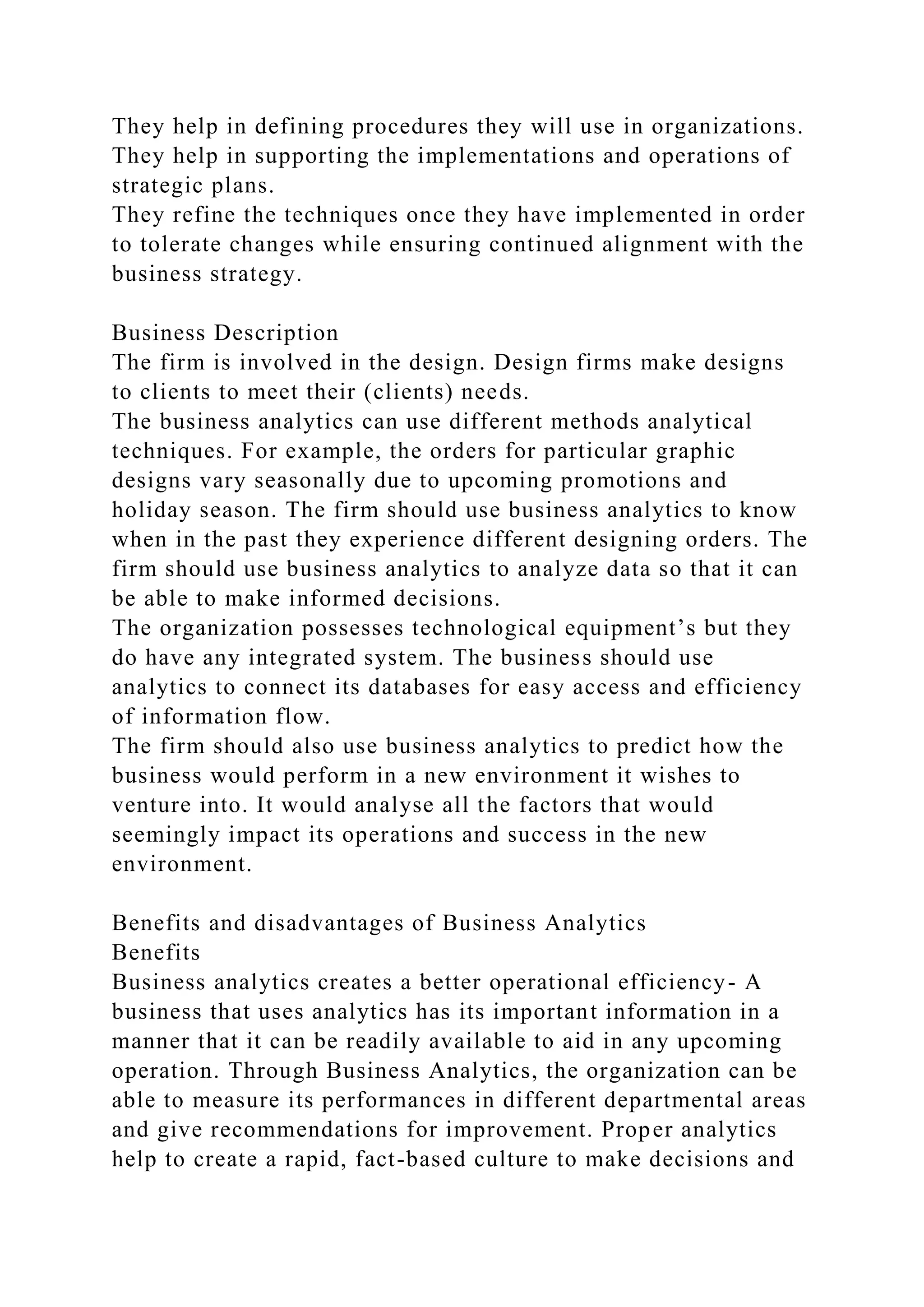 They help in defining procedures they will use in organizations.
They help in supporting the implementations and operations of
strategic plans.
They refine the techniques once they have implemented in order
to tolerate changes while ensuring continued alignment with the
business strategy.
Business Description
The firm is involved in the design. Design firms make designs
to clients to meet their (clients) needs.
The business analytics can use different methods analytical
techniques. For example, the orders for particular graphic
designs vary seasonally due to upcoming promotions and
holiday season. The firm should use business analytics to know
when in the past they experience different designing orders. The
firm should use business analytics to analyze data so that it can
be able to make informed decisions.
The organization possesses technological equipment’s but they
do have any integrated system. The business should use
analytics to connect its databases for easy access and efficiency
of information flow.
The firm should also use business analytics to predict how the
business would perform in a new environment it wishes to
venture into. It would analyse all the factors that would
seemingly impact its operations and success in the new
environment.
Benefits and disadvantages of Business Analytics
Benefits
Business analytics creates a better operational efficiency- A
business that uses analytics has its important information in a
manner that it can be readily available to aid in any upcoming
operation. Through Business Analytics, the organization can be
able to measure its performances in different departmental areas
and give recommendations for improvement. Proper analytics
help to create a rapid, fact-based culture to make decisions and
 