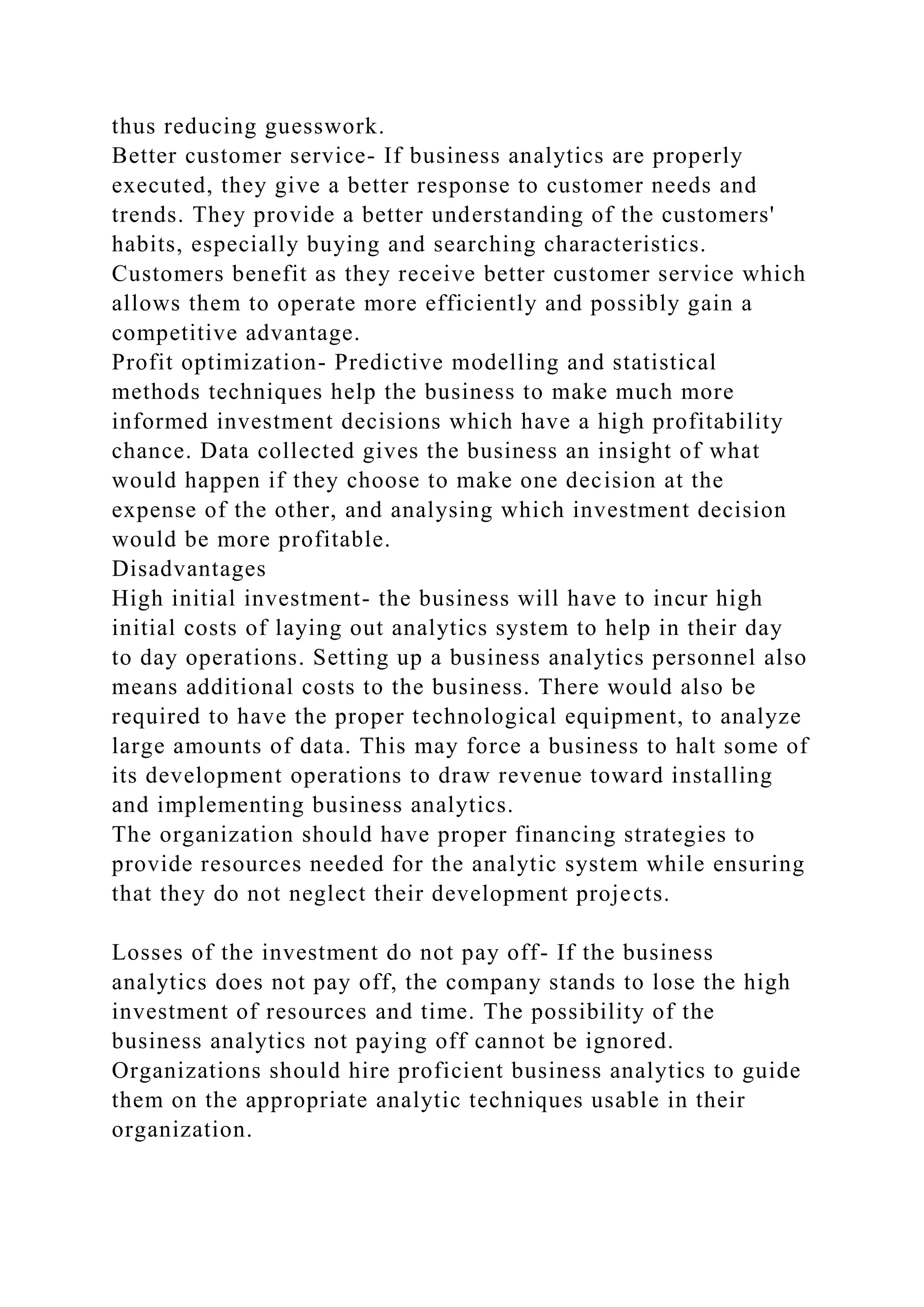thus reducing guesswork.
Better customer service- If business analytics are properly
executed, they give a better response to customer needs and
trends. They provide a better understanding of the customers'
habits, especially buying and searching characteristics.
Customers benefit as they receive better customer service which
allows them to operate more efficiently and possibly gain a
competitive advantage.
Profit optimization- Predictive modelling and statistical
methods techniques help the business to make much more
informed investment decisions which have a high profitability
chance. Data collected gives the business an insight of what
would happen if they choose to make one decision at the
expense of the other, and analysing which investment decision
would be more profitable.
Disadvantages
High initial investment- the business will have to incur high
initial costs of laying out analytics system to help in their day
to day operations. Setting up a business analytics personnel also
means additional costs to the business. There would also be
required to have the proper technological equipment, to analyze
large amounts of data. This may force a business to halt some of
its development operations to draw revenue toward installing
and implementing business analytics.
The organization should have proper financing strategies to
provide resources needed for the analytic system while ensuring
that they do not neglect their development projects.
Losses of the investment do not pay off- If the business
analytics does not pay off, the company stands to lose the high
investment of resources and time. The possibility of the
business analytics not paying off cannot be ignored.
Organizations should hire proficient business analytics to guide
them on the appropriate analytic techniques usable in their
organization.
 