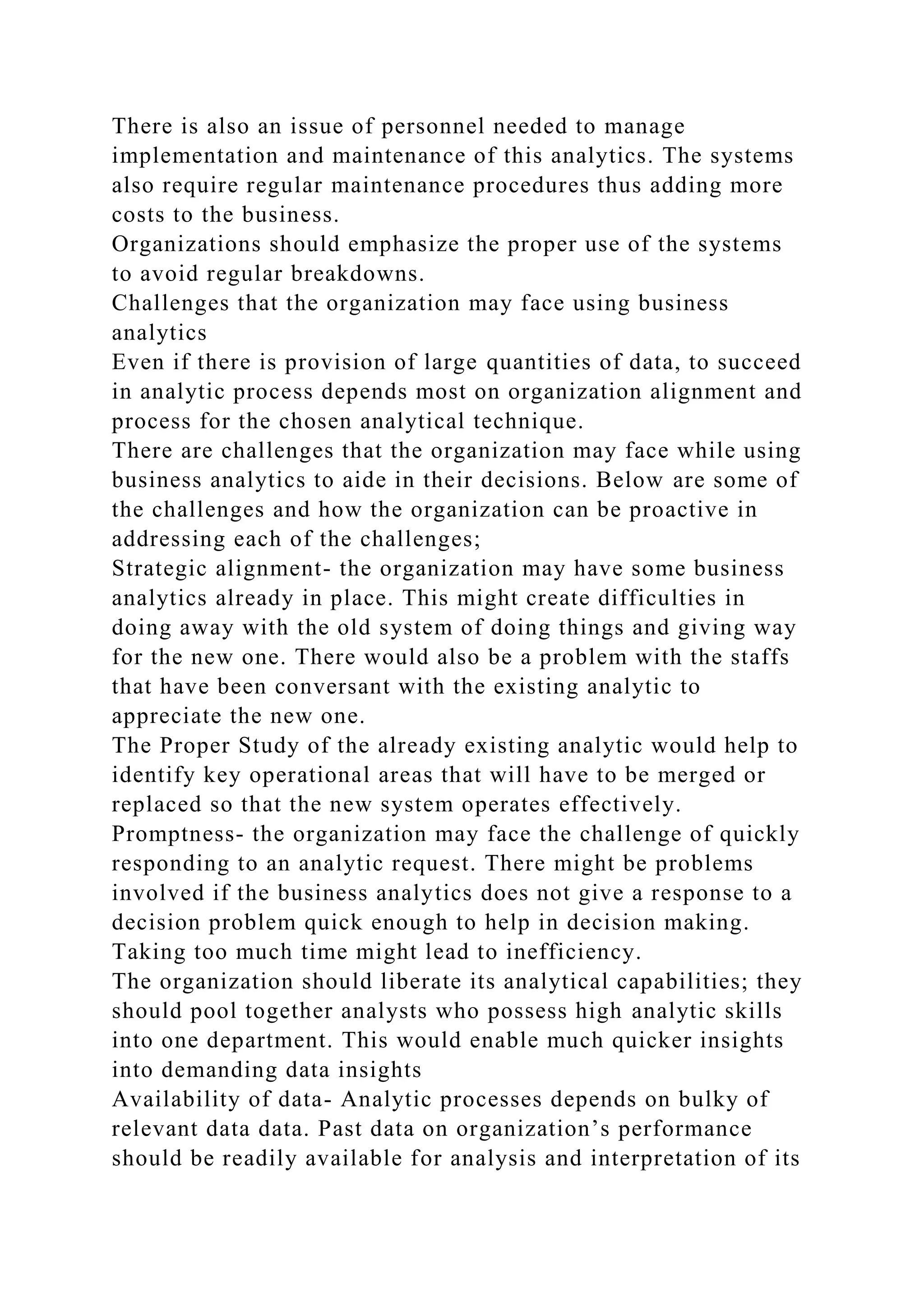 There is also an issue of personnel needed to manage
implementation and maintenance of this analytics. The systems
also require regular maintenance procedures thus adding more
costs to the business.
Organizations should emphasize the proper use of the systems
to avoid regular breakdowns.
Challenges that the organization may face using business
analytics
Even if there is provision of large quantities of data, to succeed
in analytic process depends most on organization alignment and
process for the chosen analytical technique.
There are challenges that the organization may face while using
business analytics to aide in their decisions. Below are some of
the challenges and how the organization can be proactive in
addressing each of the challenges;
Strategic alignment- the organization may have some business
analytics already in place. This might create difficulties in
doing away with the old system of doing things and giving way
for the new one. There would also be a problem with the staffs
that have been conversant with the existing analytic to
appreciate the new one.
The Proper Study of the already existing analytic would help to
identify key operational areas that will have to be merged or
replaced so that the new system operates effectively.
Promptness- the organization may face the challenge of quickly
responding to an analytic request. There might be problems
involved if the business analytics does not give a response to a
decision problem quick enough to help in decision making.
Taking too much time might lead to inefficiency.
The organization should liberate its analytical capabilities; they
should pool together analysts who possess high analytic skills
into one department. This would enable much quicker insights
into demanding data insights
Availability of data- Analytic processes depends on bulky of
relevant data data. Past data on organization’s performance
should be readily available for analysis and interpretation of its
 