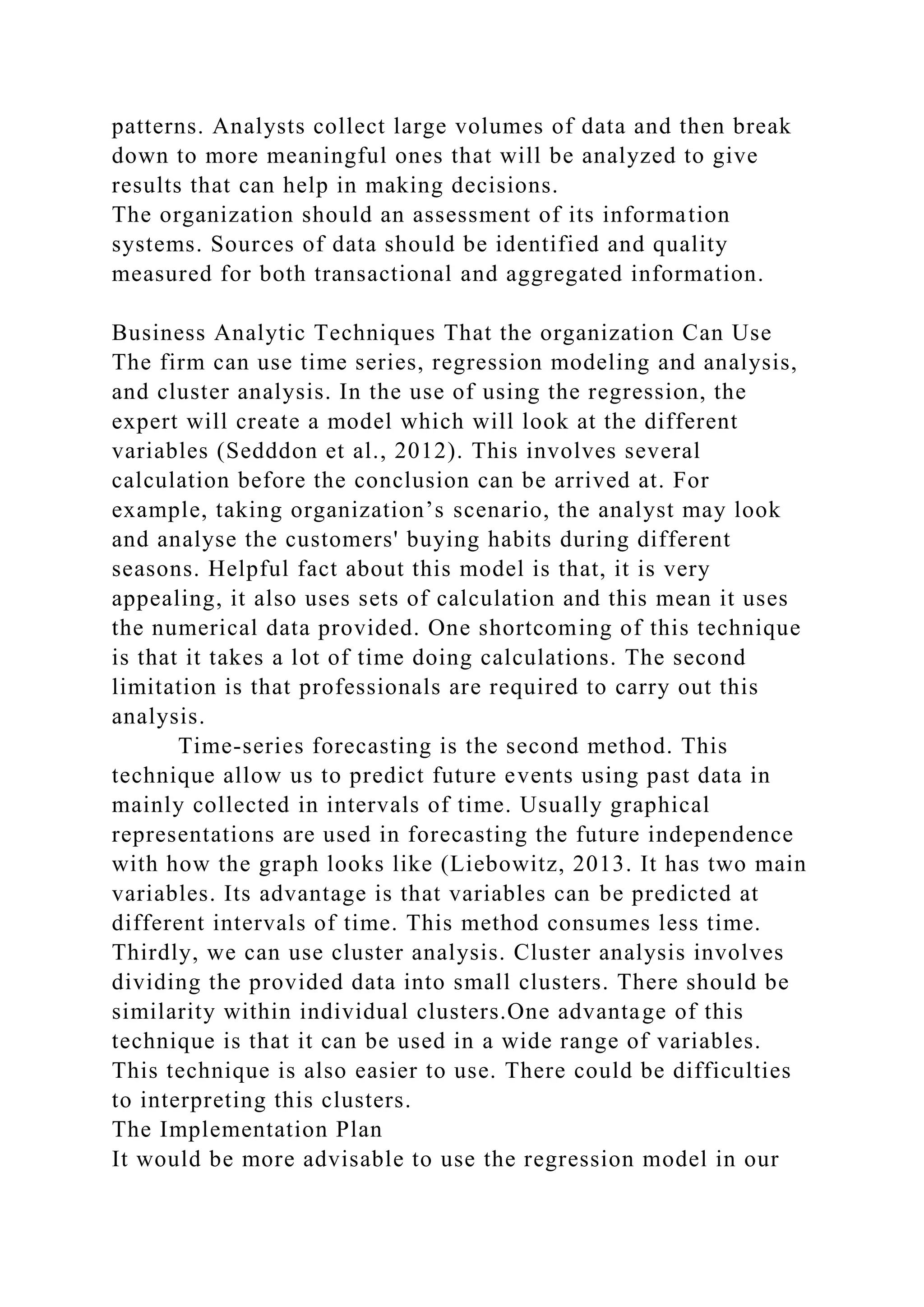 patterns. Analysts collect large volumes of data and then break
down to more meaningful ones that will be analyzed to give
results that can help in making decisions.
The organization should an assessment of its information
systems. Sources of data should be identified and quality
measured for both transactional and aggregated information.
Business Analytic Techniques That the organization Can Use
The firm can use time series, regression modeling and analysis,
and cluster analysis. In the use of using the regression, the
expert will create a model which will look at the different
variables (Sedddon et al., 2012). This involves several
calculation before the conclusion can be arrived at. For
example, taking organization’s scenario, the analyst may look
and analyse the customers' buying habits during different
seasons. Helpful fact about this model is that, it is very
appealing, it also uses sets of calculation and this mean it uses
the numerical data provided. One shortcoming of this technique
is that it takes a lot of time doing calculations. The second
limitation is that professionals are required to carry out this
analysis.
Time-series forecasting is the second method. This
technique allow us to predict future events using past data in
mainly collected in intervals of time. Usually graphical
representations are used in forecasting the future independence
with how the graph looks like (Liebowitz, 2013. It has two main
variables. Its advantage is that variables can be predicted at
different intervals of time. This method consumes less time.
Thirdly, we can use cluster analysis. Cluster analysis involves
dividing the provided data into small clusters. There should be
similarity within individual clusters.One advantage of this
technique is that it can be used in a wide range of variables.
This technique is also easier to use. There could be difficulties
to interpreting this clusters.
The Implementation Plan
It would be more advisable to use the regression model in our
 