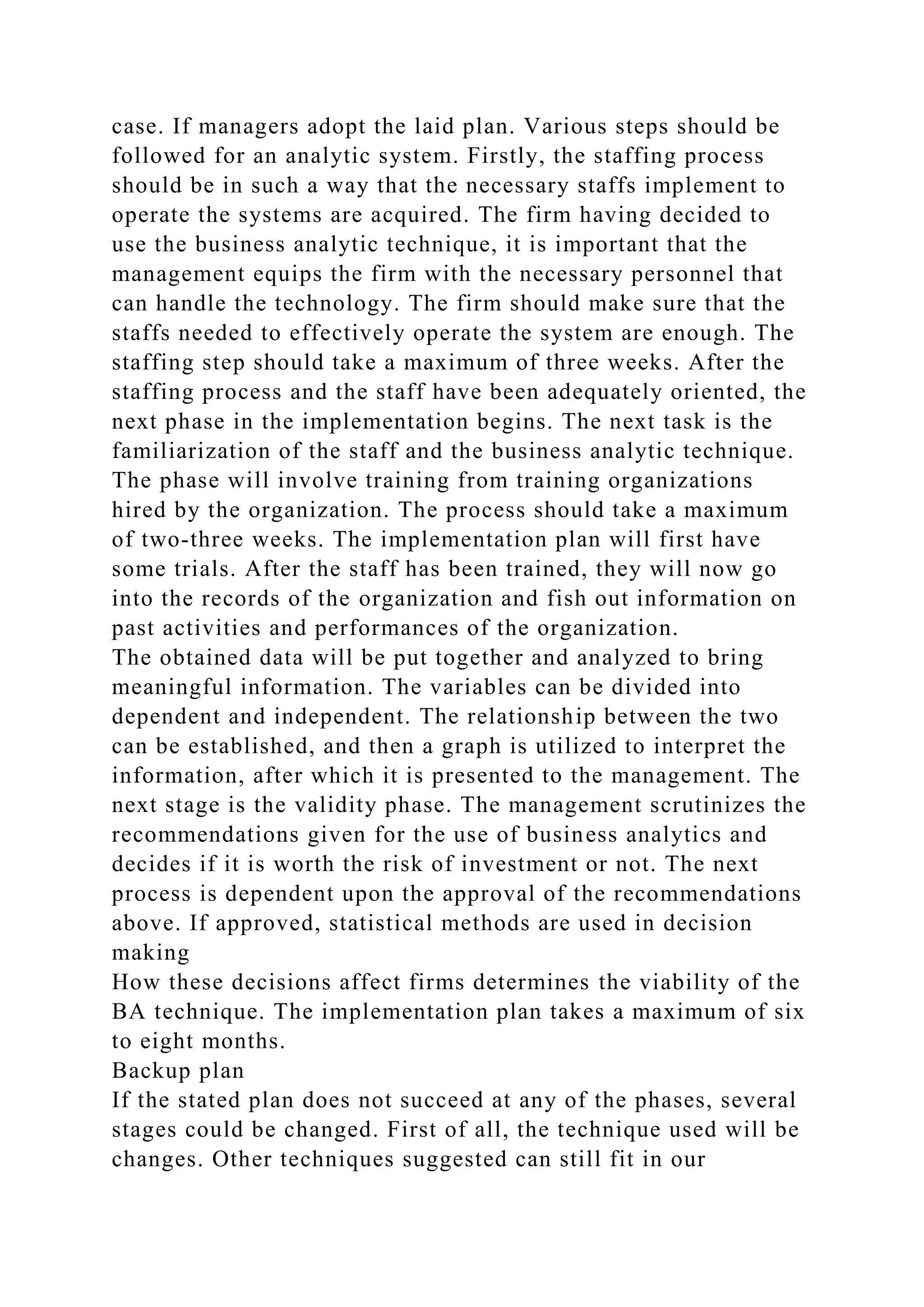case. If managers adopt the laid plan. Various steps should be
followed for an analytic system. Firstly, the staffing process
should be in such a way that the necessary staffs implement to
operate the systems are acquired. The firm having decided to
use the business analytic technique, it is important that the
management equips the firm with the necessary personnel that
can handle the technology. The firm should make sure that the
staffs needed to effectively operate the system are enough. The
staffing step should take a maximum of three weeks. After the
staffing process and the staff have been adequately oriented, the
next phase in the implementation begins. The next task is the
familiarization of the staff and the business analytic technique.
The phase will involve training from training organizations
hired by the organization. The process should take a maximum
of two-three weeks. The implementation plan will first have
some trials. After the staff has been trained, they will now go
into the records of the organization and fish out information on
past activities and performances of the organization.
The obtained data will be put together and analyzed to bring
meaningful information. The variables can be divided into
dependent and independent. The relationship between the two
can be established, and then a graph is utilized to interpret the
information, after which it is presented to the management. The
next stage is the validity phase. The management scrutinizes the
recommendations given for the use of business analytics and
decides if it is worth the risk of investment or not. The next
process is dependent upon the approval of the recommendations
above. If approved, statistical methods are used in decision
making
How these decisions affect firms determines the viability of the
BA technique. The implementation plan takes a maximum of six
to eight months.
Backup plan
If the stated plan does not succeed at any of the phases, several
stages could be changed. First of all, the technique used will be
changes. Other techniques suggested can still fit in our
 