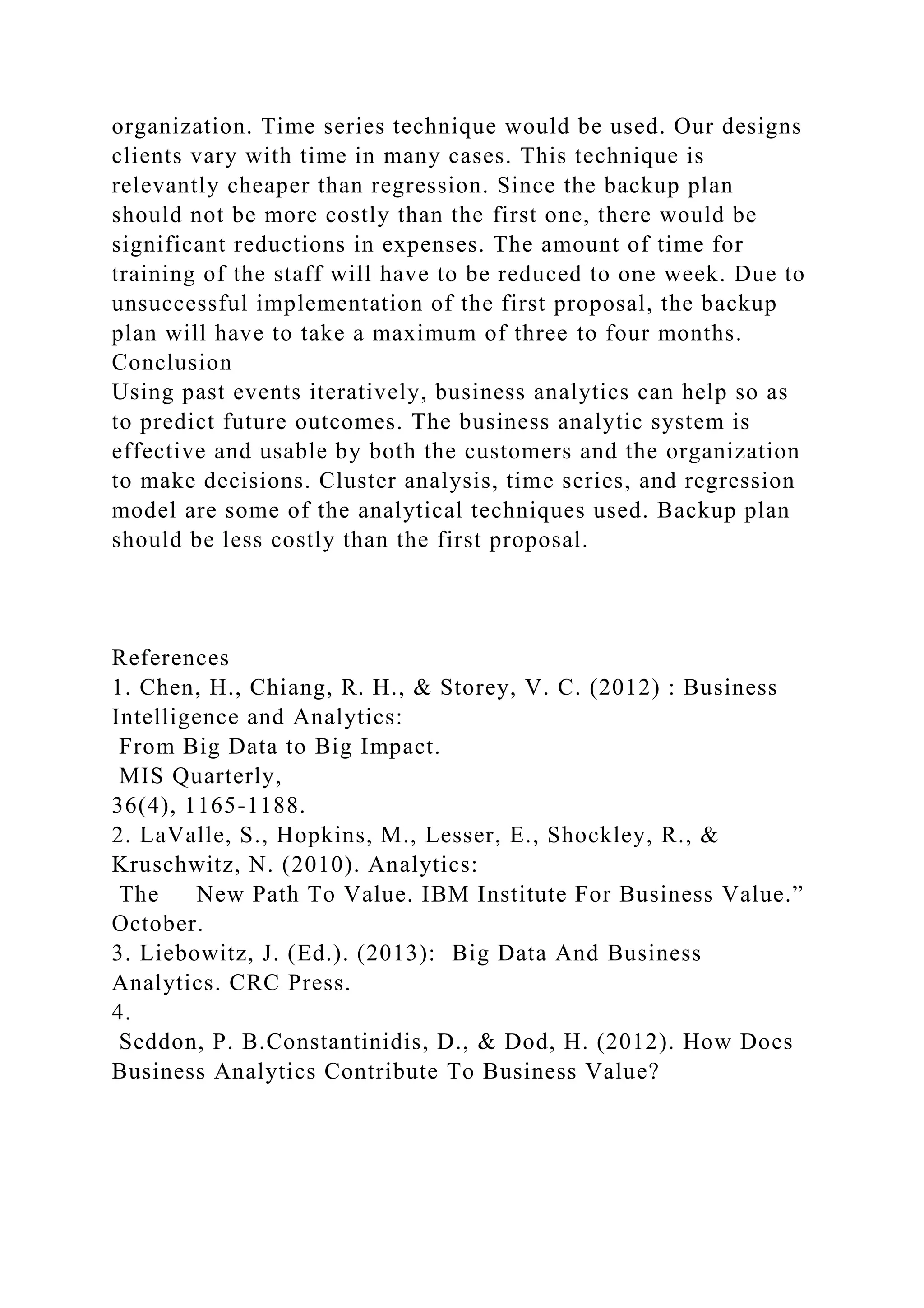 organization. Time series technique would be used. Our designs
clients vary with time in many cases. This technique is
relevantly cheaper than regression. Since the backup plan
should not be more costly than the first one, there would be
significant reductions in expenses. The amount of time for
training of the staff will have to be reduced to one week. Due to
unsuccessful implementation of the first proposal, the backup
plan will have to take a maximum of three to four months.
Conclusion
Using past events iteratively, business analytics can help so as
to predict future outcomes. The business analytic system is
effective and usable by both the customers and the organization
to make decisions. Cluster analysis, time series, and regression
model are some of the analytical techniques used. Backup plan
should be less costly than the first proposal.
References
1. Chen, H., Chiang, R. H., & Storey, V. C. (2012) : Business
Intelligence and Analytics:
From Big Data to Big Impact.
MIS Quarterly,
36(4), 1165-1188.
2. LaValle, S., Hopkins, M., Lesser, E., Shockley, R., &
Kruschwitz, N. (2010). Analytics:
The New Path To Value. IBM Institute For Business Value.”
October.
3. Liebowitz, J. (Ed.). (2013): Big Data And Business
Analytics. CRC Press.
4.
Seddon, P. B.Constantinidis, D., & Dod, H. (2012). How Does
Business Analytics Contribute To Business Value?
 