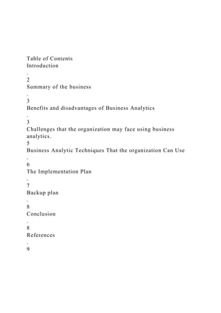 Table of Contents
Introduction
.
2
Summary of the business
.
3
Benefits and disadvantages of Business Analytics
.
3
Challenges that the organization may face using business
analytics.
5
Business Analytic Techniques That the organization Can Use
.
6
The Implementation Plan
.
7
Backup plan
.
8
Conclusion
.
8
References
.
9
 