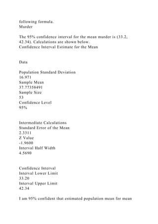 following formula.
Murder
The 95% confidence interval for the mean murder is (33.2,
42.34). Calculations are shown below.
Confidence Interval Estimate for the Mean
Data
Population Standard Deviation
16.971
Sample Mean
37.77358491
Sample Size
53
Confidence Level
95%
Intermediate Calculations
Standard Error of the Mean
2.3311
Z Value
-1.9600
Interval Half Width
4.5690
Confidence Interval
Interval Lower Limit
33.20
Interval Upper Limit
42.34
I am 95% confident that estimated population mean for mean
 