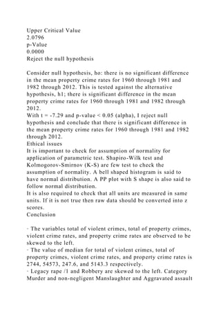 Upper Critical Value
2.0796
p-Value
0.0000
Reject the null hypothesis
Consider null hypothesis, ho: there is no significant difference
in the mean property crime rates for 1960 through 1981 and
1982 through 2012. This is tested against the alternative
hypothesis, h1; there is significant difference in the mean
property crime rates for 1960 through 1981 and 1982 through
2012.
With t = -7.29 and p-value < 0.05 (alpha), I reject null
hypothesis and conclude that there is significant difference in
the mean property crime rates for 1960 through 1981 and 1982
through 2012.
Ethical issues
It is important to check for assumption of normality for
application of parametric test. Shapiro-Wilk test and
Kolmogorov-Smirnov (K-S) are few test to check the
assumption of normality. A bell shaped histogram is said to
have normal distribution. A PP plot with S shape is also said to
follow normal distribution.
It is also required to check that all units are measured in same
units. If it is not true then raw data should be converted into z
scores.
Conclusion
· The variables total of violent crimes, total of property crimes,
violent crime rates, and property crime rates are observed to be
skewed to the left.
· The value of median for total of violent crimes, total of
property crimes, violent crime rates, and property crime rates is
2744, 54573, 247.6, and 5143.3 respectively.
· Legacy rape /1 and Robbery are skewed to the left. Category
Murder and non-negligent Manslaughter and Aggravated assault
 