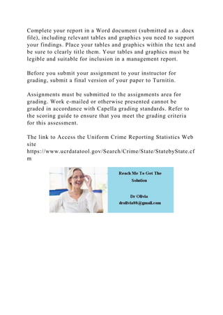 Complete your report in a Word document (submitted as a .docx
file), including relevant tables and graphics you need to support
your findings. Place your tables and graphics within the text and
be sure to clearly title them. Your tables and graphics must be
legible and suitable for inclusion in a management report.
Before you submit your assignment to your instructor for
grading, submit a final version of your paper to Turnitin.
Assignments must be submitted to the assignments area for
grading. Work e-mailed or otherwise presented cannot be
graded in accordance with Capella grading standards. Refer to
the scoring guide to ensure that you meet the grading criteria
for this assessment.
The link to Access the Uniform Crime Reporting Statistics Web
site
https://www.ucrdatatool.gov/Search/Crime/State/StatebyState.cf
m
 