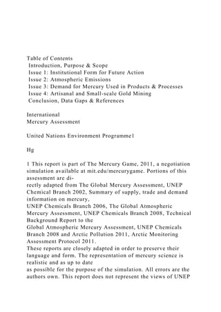 Table of Contents
Introduction, Purpose & Scope
Issue 1: Institutional Form for Future Action
Issue 2: Atmospheric Emissions
Issue 3: Demand for Mercury Used in Products & Processes
Issue 4: Artisanal and Small-scale Gold Mining
Conclusion, Data Gaps & References
International
Mercury Assessment
United Nations Environment Programme1
Hg
1 This report is part of The Mercury Game, 2011, a negotiation
simulation available at mit.edu/mercurygame. Portions of this
assessment are di-
rectly adapted from The Global Mercury Assessment, UNEP
Chemical Branch 2002, Summary of supply, trade and demand
information on mercury,
UNEP Chemicals Branch 2006, The Global Atmospheric
Mercury Assessment, UNEP Chemicals Branch 2008, Technical
Background Report to the
Global Atmospheric Mercury Assessment, UNEP Chemicals
Branch 2008 and Arctic Pollution 2011, Arctic Monitoring
Assessment Protocol 2011.
These reports are closely adapted in order to preserve their
language and form. The representation of mercury science is
realistic and as up to date
as possible for the purpose of the simulation. All errors are the
authors own. This report does not represent the views of UNEP
 