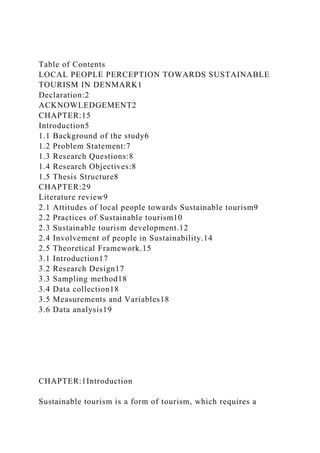 Table of Contents
LOCAL PEOPLE PERCEPTION TOWARDS SUSTAINABLE
TOURISM IN DENMARK1
Declaration:2
ACKNOWLEDGEMENT2
CHAPTER:15
Introduction5
1.1 Background of the study6
1.2 Problem Statement:7
1.3 Research Questions:8
1.4 Research Objectives:8
1.5 Thesis Structure8
CHAPTER:29
Literature review9
2.1 Attitudes of local people towards Sustainable tourism9
2.2 Practices of Sustainable tourism10
2.3 Sustainable tourism development.12
2.4 Involvement of people in Sustainability.14
2.5 Theoretical Framework.15
3.1 Introduction17
3.2 Research Design17
3.3 Sampling method18
3.4 Data collection18
3.5 Measurements and Variables18
3.6 Data analysis19
CHAPTER:1Introduction
Sustainable tourism is a form of tourism, which requires a
 