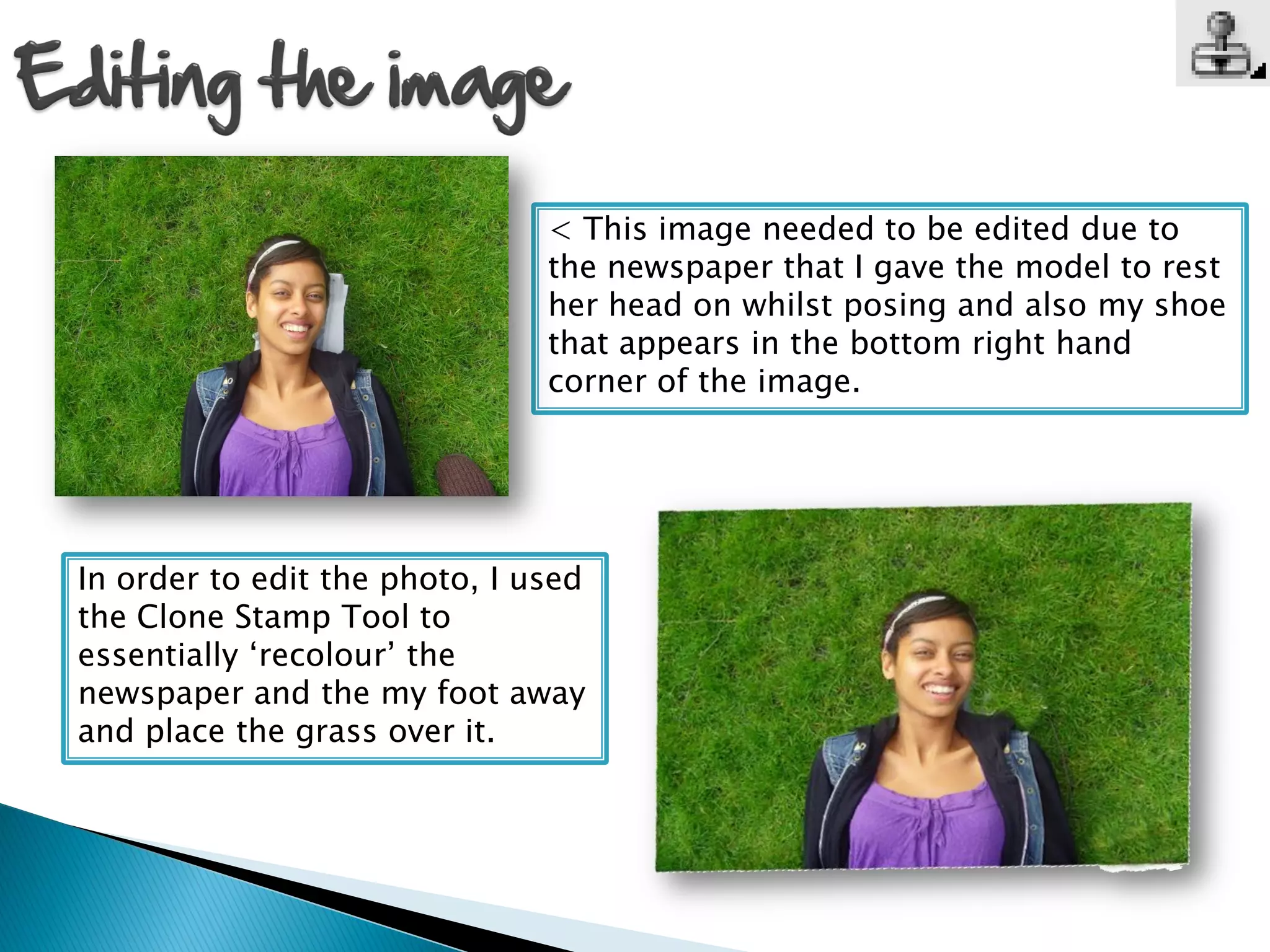 < This image needed to be edited due to
                               the newspaper that I gave the model to rest
                               her head on whilst posing and also my shoe
                               that appears in the bottom right hand
                               corner of the image.




In order to edit the photo, I used
the Clone Stamp Tool to
essentially ‘recolour’ the
newspaper and the my foot away
and place the grass over it.
 