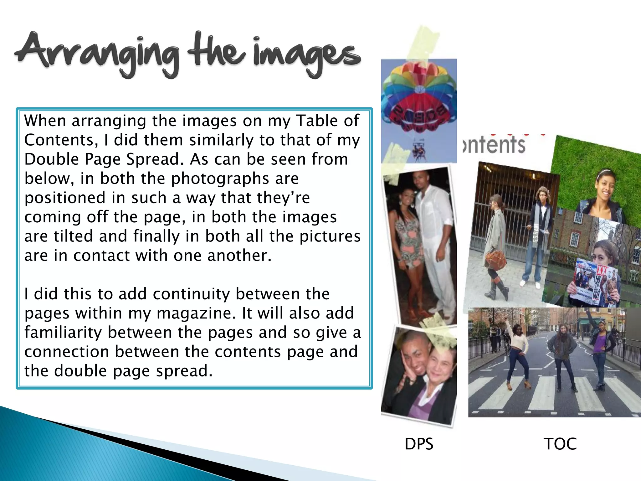 When arranging the images on my Table of
Contents, I did them similarly to that of my
Double Page Spread. As can be seen from
below, in both the photographs are
positioned in such a way that they’re
coming off the page, in both the images
are tilted and finally in both all the pictures
are in contact with one another.

I did this to add continuity between the
pages within my magazine. It will also add
familiarity between the pages and so give a
connection between the contents page and
the double page spread.



                                                  DPS   TOC
 