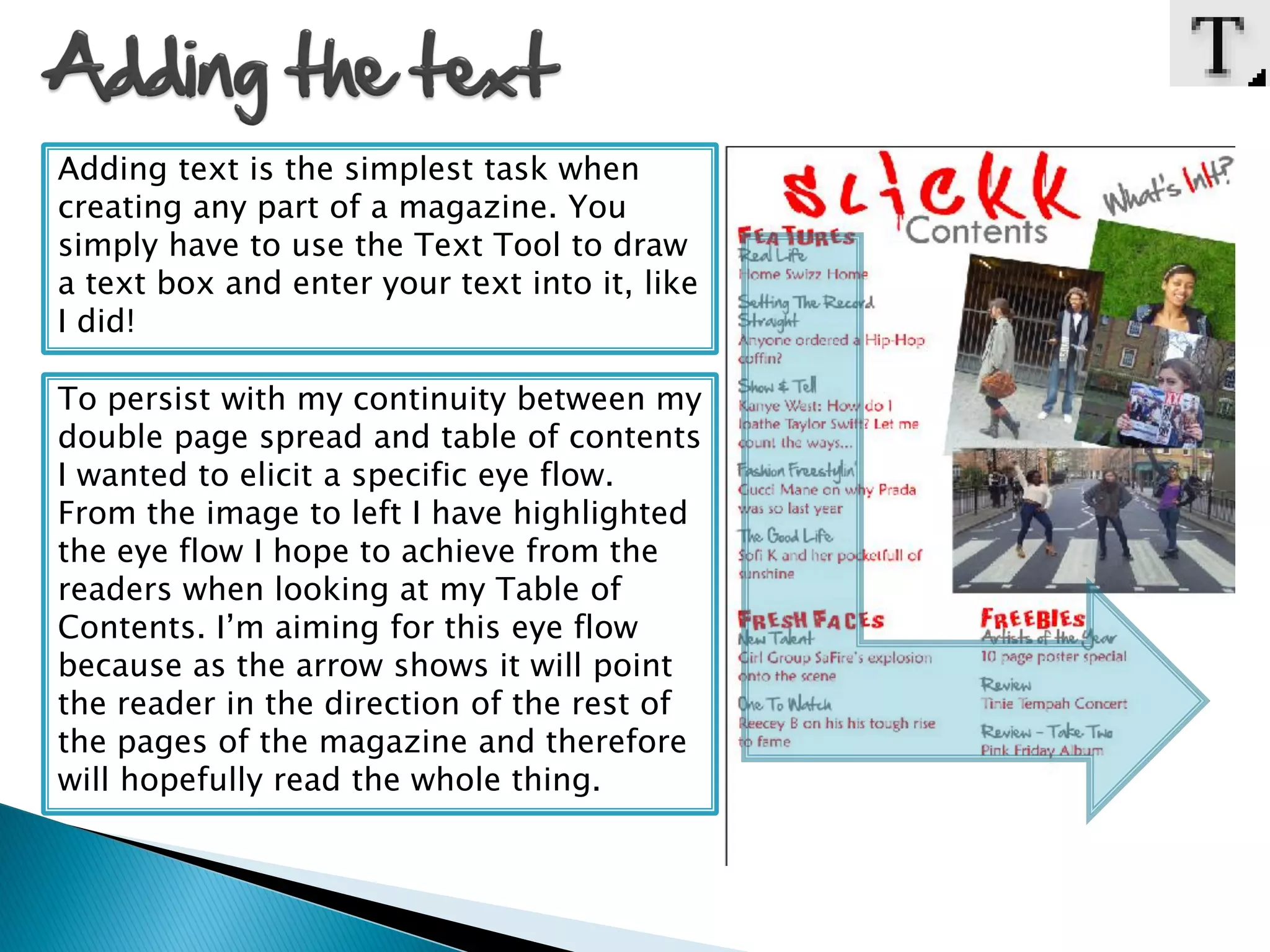 Adding text is the simplest task when
creating any part of a magazine. You
simply have to use the Text Tool to draw
a text box and enter your text into it, like
I did!

To persist with my continuity between my
double page spread and table of contents
I wanted to elicit a specific eye flow.
From the image to left I have highlighted
the eye flow I hope to achieve from the
readers when looking at my Table of
Contents. I’m aiming for this eye flow
because as the arrow shows it will point
the reader in the direction of the rest of
the pages of the magazine and therefore
will hopefully read the whole thing.
 