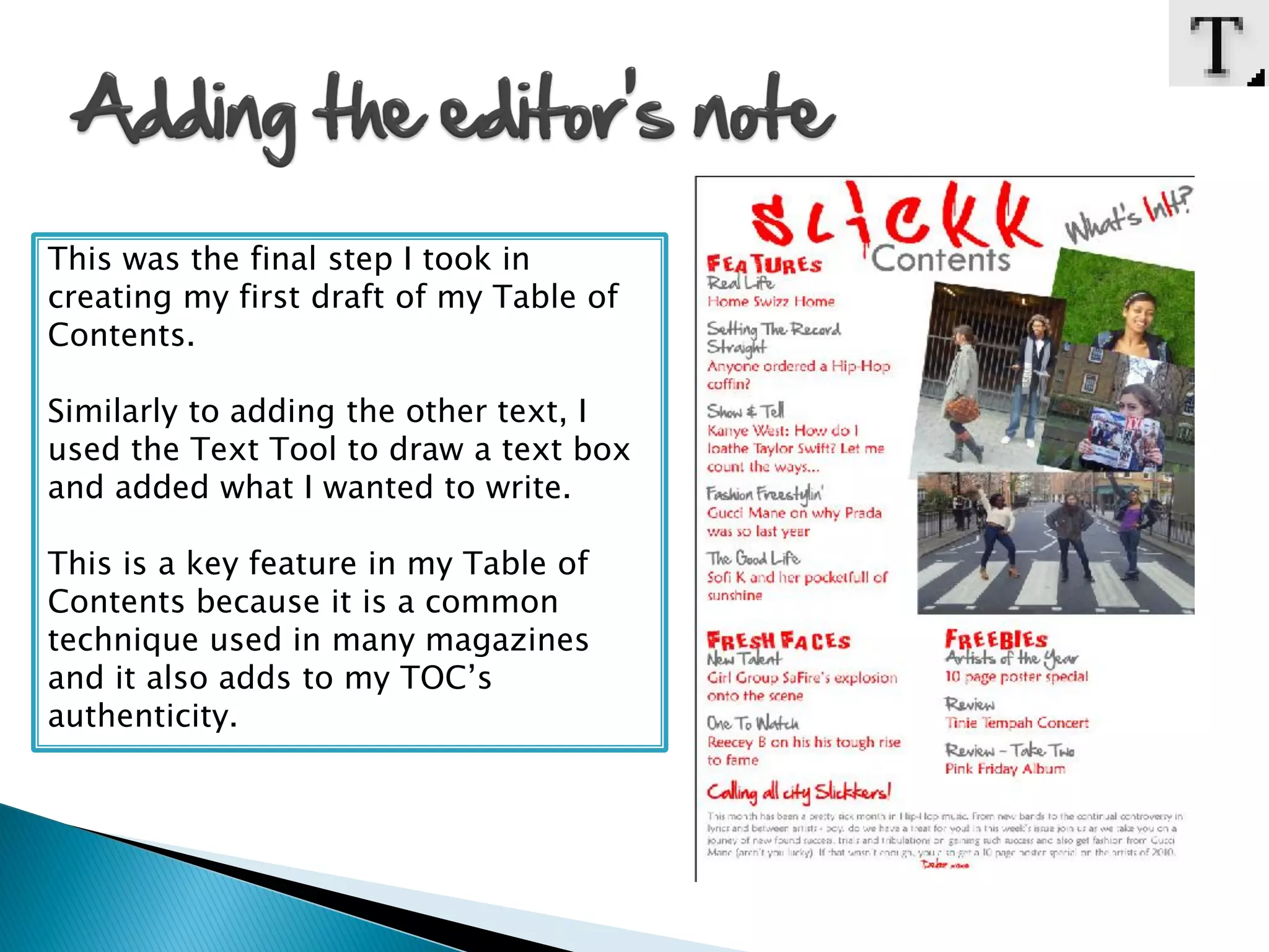 This was the final step I took in
creating my first draft of my Table of
Contents.

Similarly to adding the other text, I
used the Text Tool to draw a text box
and added what I wanted to write.

This is a key feature in my Table of
Contents because it is a common
technique used in many magazines
and it also adds to my TOC’s
authenticity.
 