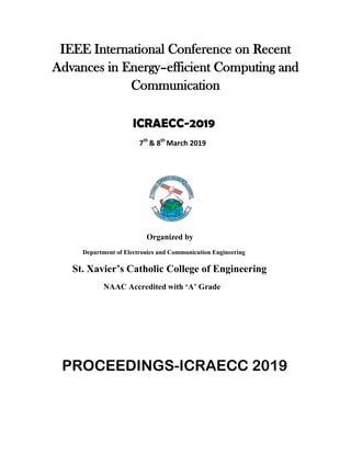 IEEE International Conference on Recent
Advances in Energy–efficient Computing and
Communication
ICRAECC-2019
7th
& 8th
March 2019
Organized by
Department of Electronics and Communication Engineering
St. Xavier’s Catholic College of Engineering
NAAC Accredited with ‘A’ Grade
PROCEEDINGS-ICRAECC 2019
 