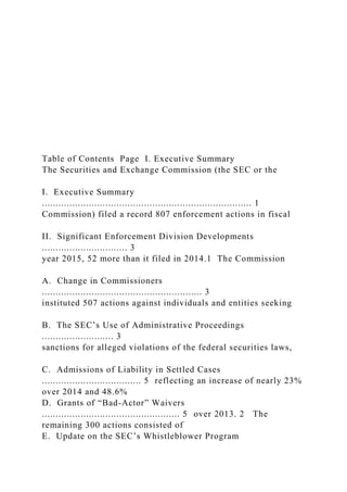 Table of Contents Page I. Executive Summary
The Securities and Exchange Commission (the SEC or the
I. Executive Summary
............................................................................ 1
Commission) filed a record 807 enforcement actions in fiscal
II. Significant Enforcement Division Developments
............................... 3
year 2015, 52 more than it filed in 2014.1 The Commission
A. Change in Commissioners
.......................................................... 3
instituted 507 actions against individuals and entities seeking
B. The SEC’s Use of Administrative Proceedings
.......................... 3
sanctions for alleged violations of the federal securities laws,
C. Admissions of Liability in Settled Cases
.................................... 5 reflecting an increase of nearly 23%
over 2014 and 48.6%
D. Grants of “Bad-Actor” Waivers
.................................................. 5 over 2013. 2 The
remaining 300 actions consisted of
E. Update on the SEC’s Whistleblower Program
 