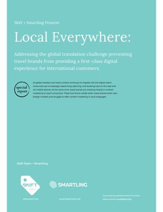 Skift + Smartling Present:
Local Everywhere:
Addressing the global translation challenge preventing
travel brands from providing a first-class digital
experience for international customers.
Skift Team + Smartling
WWW.SKIFT.COM WWW.SMARTLING.COM
If you have any questions about the report
please contact trends@skift.com.
As global travelers and travel content continues to migrate into the digital realm,
consumers are increasingly researching, planning, and booking trips on the web and
via mobile devices. At the same time, travel brands are investing heavily in content
marketing to reach consumers. These two forces collide when travel brands enter new,
foreign markets and struggle to offer content marketing in local languages.
special
report
 