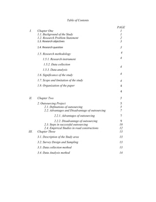 Table of Contents
PAGE
I. Chapter One 1
1.1. Background of the Study 1
1.2. Research Problem Statement 2
1.3. Research objectives 3
1.4. Research question
1.5. Research methodology
1.5.1. Research instrument
1.5.2. Data collection
1.5.3. Data analysis
1.6. Significance of the study
1.7. Scope and limitation of the study
1.8. Organization of the paper
3
4
4
4
4
4
4
4
II. Chapter Two
2. Outsourcing Project
5
5
2.1. Definations of outsourcing 5
2.2. Advantages and Disadvantage of outsourcing
2.2.1. Advantages of outsourcing
2.2.2. Disadvantage of outsourcing
7
7
9
2.3. Steps in successful outsourcing 10
2.4. Empirical Studies in road constructions 12
III. Chapter Three
3.1. Description of the Study area
3.2. Survey Design and Sampling
3.3. Data collection method
3.4. Data Analysis method
13
13
13
13
14
 