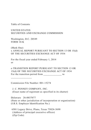 Table of Contents
UNITED STATES
SECURITIES AND EXCHANGE COMMISSION
Washington, D.C. 20549
FORM 10-K
(Mark One)
x ANNUAL REPORT PURSUANT TO SECTION 13 OR 15(d)
OF THE SECURITIES EXCHANGE ACT OF 1934
For the fiscal year ended February 1, 2014
or
o TRANSITION REPORT PURSUANT TO SECTION 13 OR
15(d) OF THE SECURITIES EXCHANGE ACT OF 1934
For the transition period from ______________ to
________________
Commission File Number: 001-15274
J. C. PENNEY COMPANY, INC.
(Exact name of registrant as specified in its charter)
Delaware 26-0037077
(State or other jurisdiction of incorporation or organization)
(I.R.S. Employer Identification No.)
6501 Legacy Drive, Plano, Texas 75024-3698
(Address of principal executive offices)
(Zip Code)
 