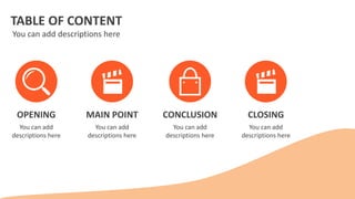 TABLE OF CONTENT
You can add descriptions here
OPENING
You can add
descriptions here
MAIN POINT
You can add
descriptions here
CONCLUSION
You can add
descriptions here
CLOSING
You can add
descriptions here
 