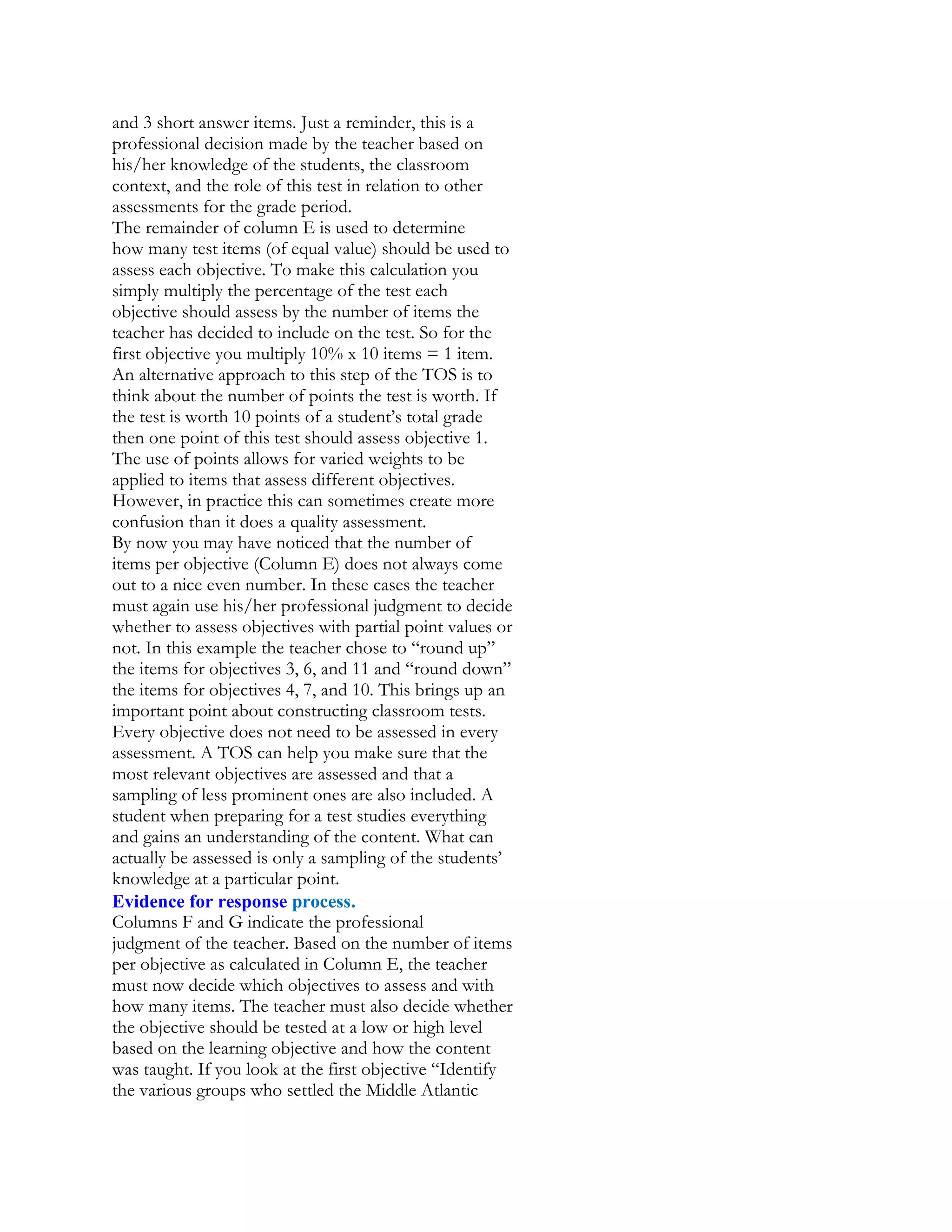 and 3 short answer items. Just a reminder, this is a
professional decision made by the teacher based on
his/her knowledge of the students, the classroom
context, and the role of this test in relation to other
assessments for the grade period.
The remainder of column E is used to determine
how many test items (of equal value) should be used to
assess each objective. To make this calculation you
simply multiply the percentage of the test each
objective should assess by the number of items the
teacher has decided to include on the test. So for the
first objective you multiply 10% x 10 items = 1 item.
An alternative approach to this step of the TOS is to
think about the number of points the test is worth. If
the test is worth 10 points of a student’s total grade
then one point of this test should assess objective 1.
The use of points allows for varied weights to be
applied to items that assess different objectives.
However, in practice this can sometimes create more
confusion than it does a quality assessment.
By now you may have noticed that the number of
items per objective (Column E) does not always come
out to a nice even number. In these cases the teacher
must again use his/her professional judgment to decide
whether to assess objectives with partial point values or
not. In this example the teacher chose to “round up”
the items for objectives 3, 6, and 11 and “round down”
the items for objectives 4, 7, and 10. This brings up an
important point about constructing classroom tests.
Every objective does not need to be assessed in every
assessment. A TOS can help you make sure that the
most relevant objectives are assessed and that a
sampling of less prominent ones are also included. A
student when preparing for a test studies everything
and gains an understanding of the content. What can
actually be assessed is only a sampling of the students’
knowledge at a particular point.
Evidence for response process.
Columns F and G indicate the professional
judgment of the teacher. Based on the number of items
per objective as calculated in Column E, the teacher
must now decide which objectives to assess and with
how many items. The teacher must also decide whether
the objective should be tested at a low or high level
based on the learning objective and how the content
was taught. If you look at the first objective “Identify
the various groups who settled the Middle Atlantic

 