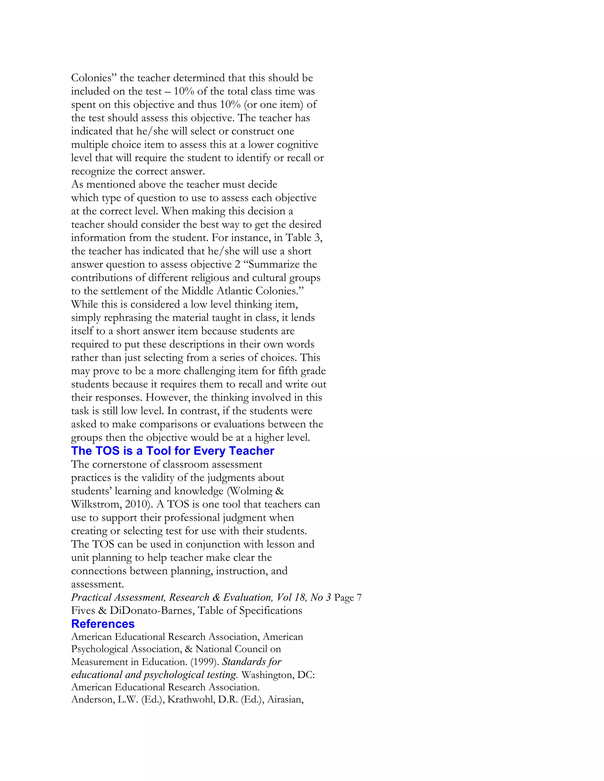 Colonies” the teacher determined that this should be
included on the test – 10% of the total class time was
spent on this objective and thus 10% (or one item) of
the test should assess this objective. The teacher has
indicated that he/she will select or construct one
multiple choice item to assess this at a lower cognitive
level that will require the student to identify or recall or
recognize the correct answer.
As mentioned above the teacher must decide
which type of question to use to assess each objective
at the correct level. When making this decision a
teacher should consider the best way to get the desired
information from the student. For instance, in Table 3,
the teacher has indicated that he/she will use a short
answer question to assess objective 2 “Summarize the
contributions of different religious and cultural groups
to the settlement of the Middle Atlantic Colonies.”
While this is considered a low level thinking item,
simply rephrasing the material taught in class, it lends
itself to a short answer item because students are
required to put these descriptions in their own words
rather than just selecting from a series of choices. This
may prove to be a more challenging item for fifth grade
students because it requires them to recall and write out
their responses. However, the thinking involved in this
task is still low level. In contrast, if the students were
asked to make comparisons or evaluations between the
groups then the objective would be at a higher level.
The TOS is a Tool for Every Teacher
The cornerstone of classroom assessment
practices is the validity of the judgments about
students’ learning and knowledge (Wolming &
Wilkstrom, 2010). A TOS is one tool that teachers can
use to support their professional judgment when
creating or selecting test for use with their students.
The TOS can be used in conjunction with lesson and
unit planning to help teacher make clear the
connections between planning, instruction, and
assessment.
Practical Assessment, Research & Evaluation, Vol 18, No 3 Page 7

Fives & DiDonato-Barnes, Table of Specifications
References
American Educational Research Association, American
Psychological Association, & National Council on
Measurement in Education. (1999). Standards for
educational and psychological testing. Washington, DC:
American Educational Research Association.
Anderson, L.W. (Ed.), Krathwohl, D.R. (Ed.), Airasian,

 