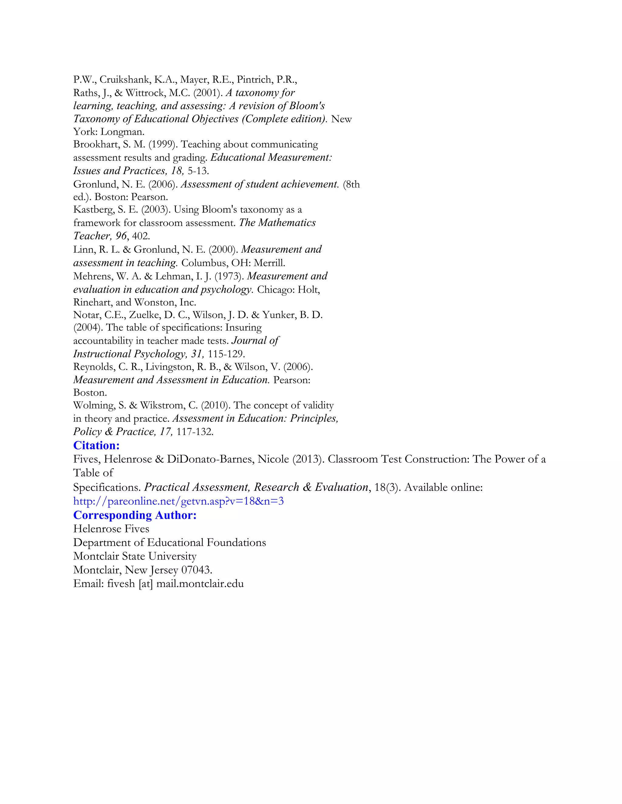 P.W., Cruikshank, K.A., Mayer, R.E., Pintrich, P.R.,
Raths, J., & Wittrock, M.C. (2001). A taxonomy for
learning, teaching, and assessing: A revision of Bloom's
Taxonomy of Educational Objectives (Complete edition). New
York: Longman.
Brookhart, S. M. (1999). Teaching about communicating
assessment results and grading. Educational Measurement:
Issues and Practices, 18, 5-13.
Gronlund, N. E. (2006). Assessment of student achievement. (8th
ed.). Boston: Pearson.
Kastberg, S. E. (2003). Using Bloom's taxonomy as a
framework for classroom assessment. The Mathematics
Teacher, 96, 402.
Linn, R. L. & Gronlund, N. E. (2000). Measurement and
assessment in teaching. Columbus, OH: Merrill.
Mehrens, W. A. & Lehman, I. J. (1973). Measurement and
evaluation in education and psychology. Chicago: Holt,
Rinehart, and Wonston, Inc.
Notar, C.E., Zuelke, D. C., Wilson, J. D. & Yunker, B. D.
(2004). The table of specifications: Insuring
accountability in teacher made tests. Journal of
Instructional Psychology, 31, 115-129.
Reynolds, C. R., Livingston, R. B., & Wilson, V. (2006).
Measurement and Assessment in Education. Pearson:
Boston.
Wolming, S. & Wikstrom, C. (2010). The concept of validity
in theory and practice. Assessment in Education: Principles,
Policy & Practice, 17, 117-132.

Citation:
Fives, Helenrose & DiDonato-Barnes, Nicole (2013). Classroom Test Construction: The Power of a
Table of
Specifications. Practical Assessment, Research & Evaluation, 18(3). Available online:
http://pareonline.net/getvn.asp?v=18&n=3
Corresponding Author:
Helenrose Fives
Department of Educational Foundations
Montclair State University
Montclair, New Jersey 07043.
Email: fivesh [at] mail.montclair.edu

 