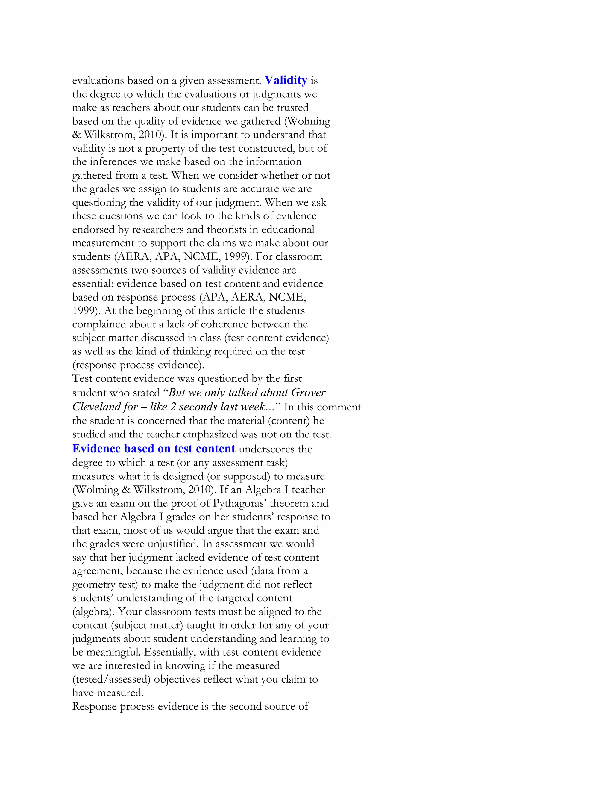 evaluations based on a given assessment. Validity is
the degree to which the evaluations or judgments we
make as teachers about our students can be trusted
based on the quality of evidence we gathered (Wolming
& Wilkstrom, 2010). It is important to understand that
validity is not a property of the test constructed, but of
the inferences we make based on the information
gathered from a test. When we consider whether or not
the grades we assign to students are accurate we are
questioning the validity of our judgment. When we ask
these questions we can look to the kinds of evidence
endorsed by researchers and theorists in educational
measurement to support the claims we make about our
students (AERA, APA, NCME, 1999). For classroom
assessments two sources of validity evidence are
essential: evidence based on test content and evidence
based on response process (APA, AERA, NCME,
1999). At the beginning of this article the students
complained about a lack of coherence between the
subject matter discussed in class (test content evidence)
as well as the kind of thinking required on the test
(response process evidence).
Test content evidence was questioned by the first
student who stated “But we only talked about Grover
Cleveland for – like 2 seconds last week…” In this comment
the student is concerned that the material (content) he
studied and the teacher emphasized was not on the test.
Evidence based on test content underscores the
degree to which a test (or any assessment task)
measures what it is designed (or supposed) to measure
(Wolming & Wilkstrom, 2010). If an Algebra I teacher
gave an exam on the proof of Pythagoras’ theorem and
based her Algebra I grades on her students’ response to
that exam, most of us would argue that the exam and
the grades were unjustified. In assessment we would
say that her judgment lacked evidence of test content
agreement, because the evidence used (data from a
geometry test) to make the judgment did not reflect
students’ understanding of the targeted content
(algebra). Your classroom tests must be aligned to the
content (subject matter) taught in order for any of your
judgments about student understanding and learning to
be meaningful. Essentially, with test-content evidence
we are interested in knowing if the measured
(tested/assessed) objectives reflect what you claim to
have measured.
Response process evidence is the second source of

 