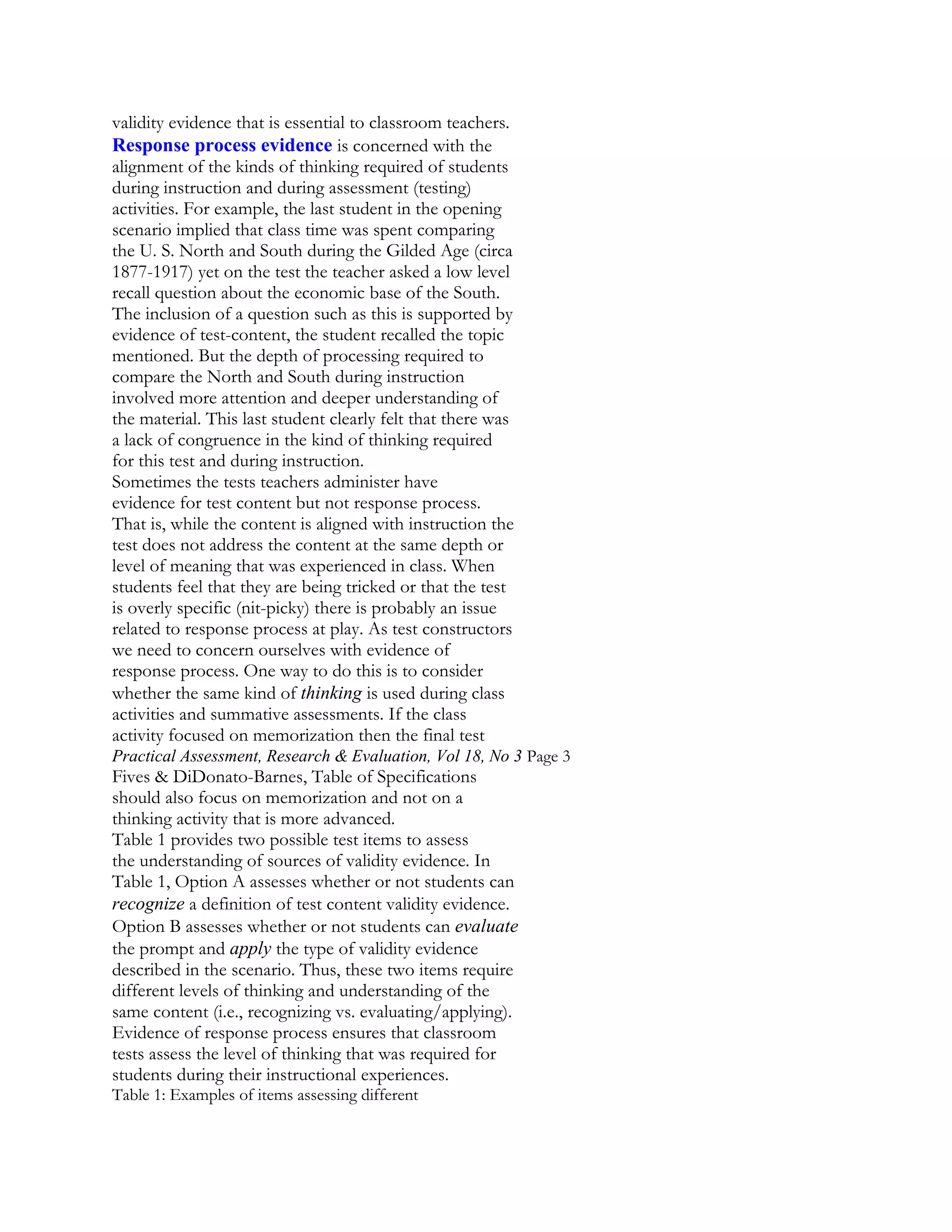 validity evidence that is essential to classroom teachers.
Response process evidence is concerned with the
alignment of the kinds of thinking required of students
during instruction and during assessment (testing)
activities. For example, the last student in the opening
scenario implied that class time was spent comparing
the U. S. North and South during the Gilded Age (circa
1877-1917) yet on the test the teacher asked a low level
recall question about the economic base of the South.
The inclusion of a question such as this is supported by
evidence of test-content, the student recalled the topic
mentioned. But the depth of processing required to
compare the North and South during instruction
involved more attention and deeper understanding of
the material. This last student clearly felt that there was
a lack of congruence in the kind of thinking required
for this test and during instruction.
Sometimes the tests teachers administer have
evidence for test content but not response process.
That is, while the content is aligned with instruction the
test does not address the content at the same depth or
level of meaning that was experienced in class. When
students feel that they are being tricked or that the test
is overly specific (nit-picky) there is probably an issue
related to response process at play. As test constructors
we need to concern ourselves with evidence of
response process. One way to do this is to consider
whether the same kind of thinking is used during class
activities and summative assessments. If the class
activity focused on memorization then the final test
Practical Assessment, Research & Evaluation, Vol 18, No 3 Page 3

Fives & DiDonato-Barnes, Table of Specifications
should also focus on memorization and not on a
thinking activity that is more advanced.
Table 1 provides two possible test items to assess
the understanding of sources of validity evidence. In
Table 1, Option A assesses whether or not students can
recognize a definition of test content validity evidence.
Option B assesses whether or not students can evaluate
the prompt and apply the type of validity evidence
described in the scenario. Thus, these two items require
different levels of thinking and understanding of the
same content (i.e., recognizing vs. evaluating/applying).
Evidence of response process ensures that classroom
tests assess the level of thinking that was required for
students during their instructional experiences.
Table 1: Examples of items assessing different

 
