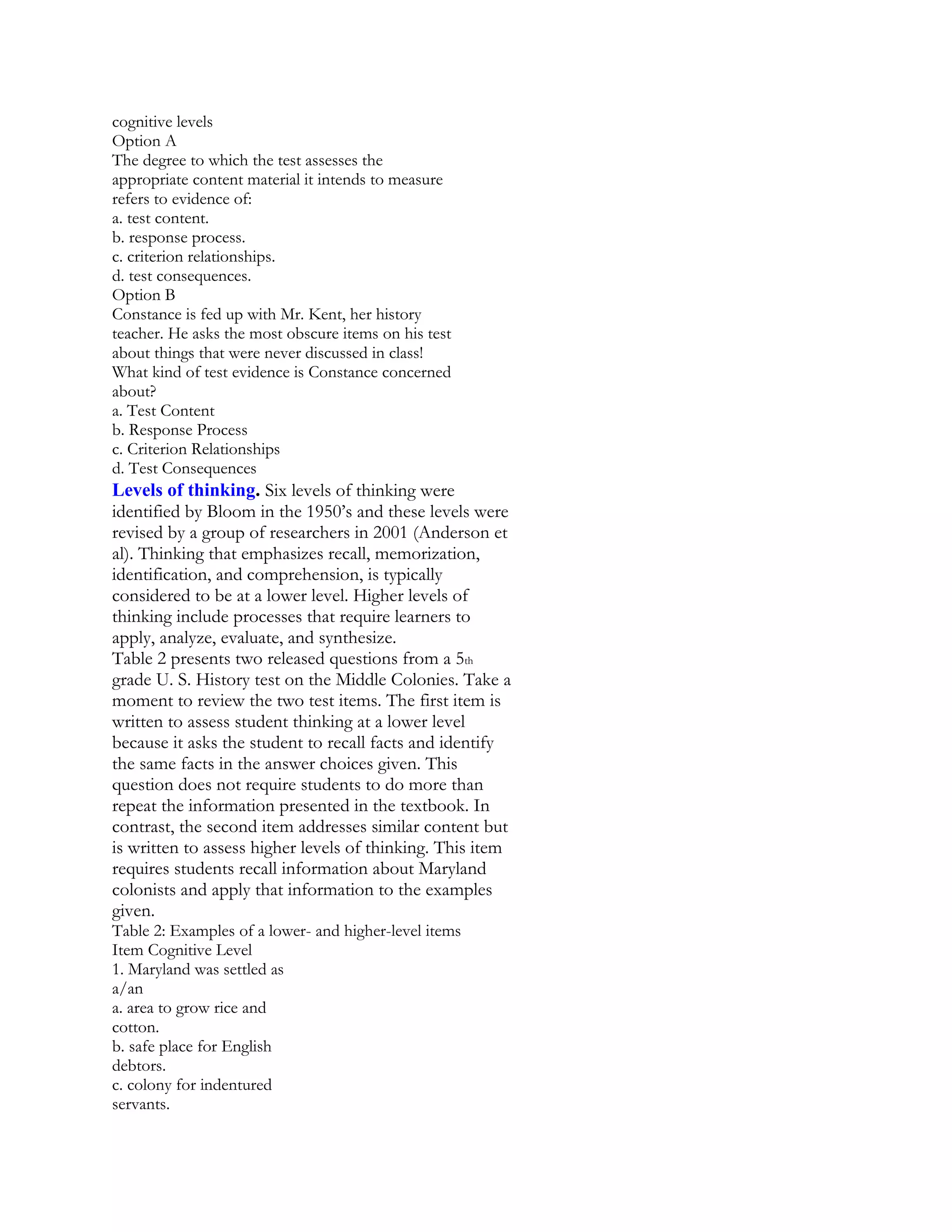 cognitive levels
Option A
The degree to which the test assesses the
appropriate content material it intends to measure
refers to evidence of:
a. test content.
b. response process.
c. criterion relationships.
d. test consequences.
Option B
Constance is fed up with Mr. Kent, her history
teacher. He asks the most obscure items on his test
about things that were never discussed in class!
What kind of test evidence is Constance concerned
about?
a. Test Content
b. Response Process
c. Criterion Relationships
d. Test Consequences

Levels of thinking. Six levels of thinking were
identified by Bloom in the 1950’s and these levels were
revised by a group of researchers in 2001 (Anderson et
al). Thinking that emphasizes recall, memorization,
identification, and comprehension, is typically
considered to be at a lower level. Higher levels of
thinking include processes that require learners to
apply, analyze, evaluate, and synthesize.
Table 2 presents two released questions from a 5th
grade U. S. History test on the Middle Colonies. Take a
moment to review the two test items. The first item is
written to assess student thinking at a lower level
because it asks the student to recall facts and identify
the same facts in the answer choices given. This
question does not require students to do more than
repeat the information presented in the textbook. In
contrast, the second item addresses similar content but
is written to assess higher levels of thinking. This item
requires students recall information about Maryland
colonists and apply that information to the examples
given.
Table 2: Examples of a lower- and higher-level items
Item Cognitive Level
1. Maryland was settled as
a/an
a. area to grow rice and
cotton.
b. safe place for English
debtors.
c. colony for indentured
servants.

 