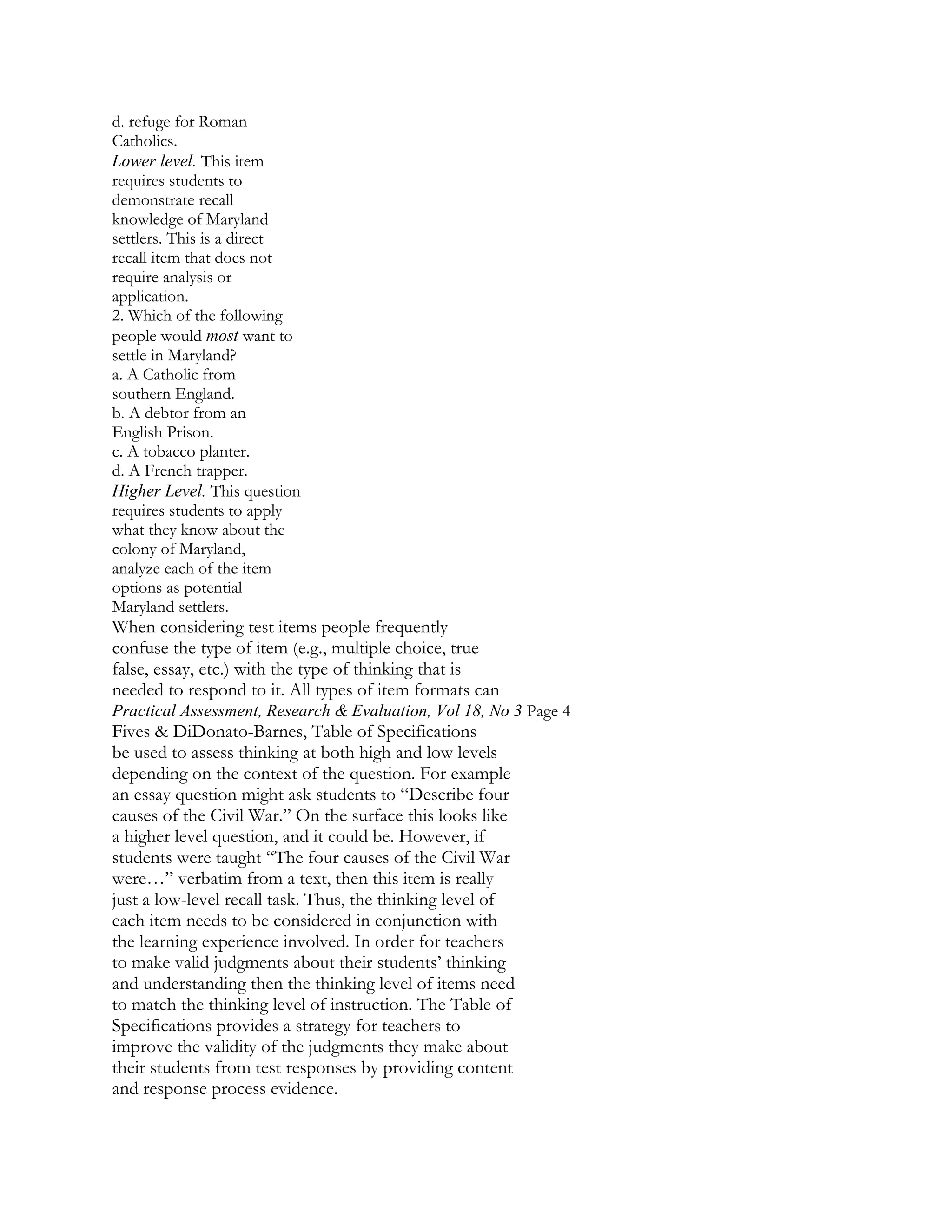 d. refuge for Roman
Catholics.
Lower level. This item
requires students to
demonstrate recall
knowledge of Maryland
settlers. This is a direct
recall item that does not
require analysis or
application.
2. Which of the following
people would most want to
settle in Maryland?
a. A Catholic from
southern England.
b. A debtor from an
English Prison.
c. A tobacco planter.
d. A French trapper.
Higher Level. This question
requires students to apply
what they know about the
colony of Maryland,
analyze each of the item
options as potential
Maryland settlers.

When considering test items people frequently
confuse the type of item (e.g., multiple choice, true
false, essay, etc.) with the type of thinking that is
needed to respond to it. All types of item formats can
Practical Assessment, Research & Evaluation, Vol 18, No 3 Page 4

Fives & DiDonato-Barnes, Table of Specifications
be used to assess thinking at both high and low levels
depending on the context of the question. For example
an essay question might ask students to “Describe four
causes of the Civil War.” On the surface this looks like
a higher level question, and it could be. However, if
students were taught “The four causes of the Civil War
were…” verbatim from a text, then this item is really
just a low-level recall task. Thus, the thinking level of
each item needs to be considered in conjunction with
the learning experience involved. In order for teachers
to make valid judgments about their students’ thinking
and understanding then the thinking level of items need
to match the thinking level of instruction. The Table of
Specifications provides a strategy for teachers to
improve the validity of the judgments they make about
their students from test responses by providing content
and response process evidence.

 