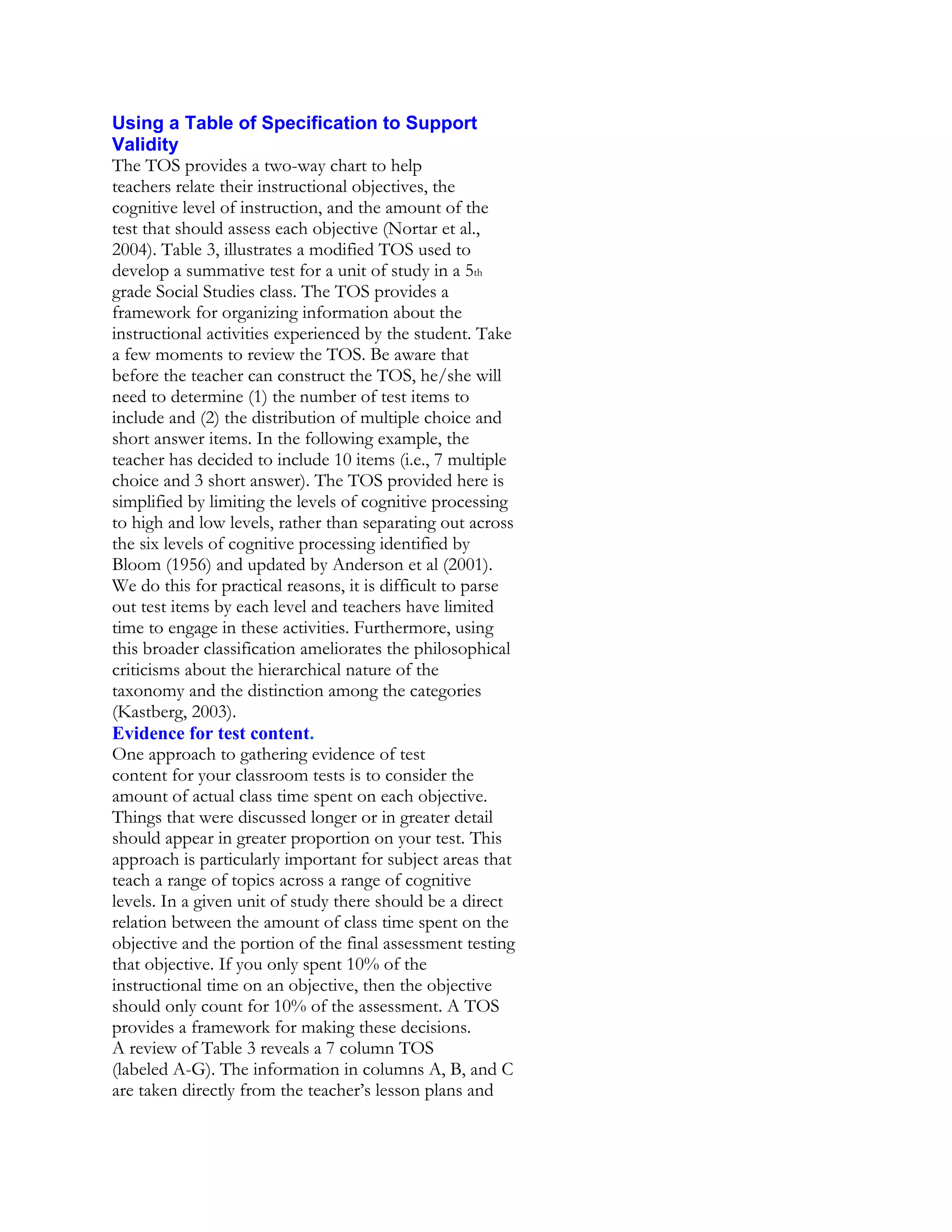 Using a Table of Specification to Support
Validity
The TOS provides a two-way chart to help
teachers relate their instructional objectives, the
cognitive level of instruction, and the amount of the
test that should assess each objective (Nortar et al.,
2004). Table 3, illustrates a modified TOS used to
develop a summative test for a unit of study in a 5th
grade Social Studies class. The TOS provides a
framework for organizing information about the
instructional activities experienced by the student. Take
a few moments to review the TOS. Be aware that
before the teacher can construct the TOS, he/she will
need to determine (1) the number of test items to
include and (2) the distribution of multiple choice and
short answer items. In the following example, the
teacher has decided to include 10 items (i.e., 7 multiple
choice and 3 short answer). The TOS provided here is
simplified by limiting the levels of cognitive processing
to high and low levels, rather than separating out across
the six levels of cognitive processing identified by
Bloom (1956) and updated by Anderson et al (2001).
We do this for practical reasons, it is difficult to parse
out test items by each level and teachers have limited
time to engage in these activities. Furthermore, using
this broader classification ameliorates the philosophical
criticisms about the hierarchical nature of the
taxonomy and the distinction among the categories
(Kastberg, 2003).
Evidence for test content.
One approach to gathering evidence of test
content for your classroom tests is to consider the
amount of actual class time spent on each objective.
Things that were discussed longer or in greater detail
should appear in greater proportion on your test. This
approach is particularly important for subject areas that
teach a range of topics across a range of cognitive
levels. In a given unit of study there should be a direct
relation between the amount of class time spent on the
objective and the portion of the final assessment testing
that objective. If you only spent 10% of the
instructional time on an objective, then the objective
should only count for 10% of the assessment. A TOS
provides a framework for making these decisions.
A review of Table 3 reveals a 7 column TOS
(labeled A-G). The information in columns A, B, and C
are taken directly from the teacher’s lesson plans and

 