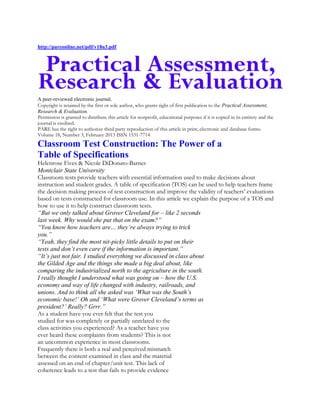 http://pareonline.net/pdf/v18n3.pdf

A peer-reviewed electronic journal.
Copyright is retained by the first or sole author, who grants right of first publication to the Practical Assessment,
Research & Evaluation.
Permission is granted to distribute this article for nonprofit, educational purposes if it is copied in its entirety and the
journal is credited.
PARE has the right to authorize third party reproduction of this article in print, electronic and database forms.
Volume 18, Number 3, February 2013 ISSN 1531-7714

Classroom Test Construction: The Power of a
Table of Specifications
Helenrose Fives & Nicole DiDonato-Barnes
Montclair State University
Classroom tests provide teachers with essential information used to make decisions about
instruction and student grades. A table of specification (TOS) can be used to help teachers frame
the decision making process of test construction and improve the validity of teachers’ evaluations
based on tests constructed for classroom use. In this article we explain the purpose of a TOS and
how to use it to help construct classroom tests.
“But we only talked about Grover Cleveland for – like 2 seconds
last week. Why would she put that on the exam?”
“You know how teachers are… they‟re always trying to trick
you.”
“Yeah, they find the most nit-picky little details to put on their
tests and don‟t even care if the information is important.”
“It‟s just not fair. I studied everything we discussed in class about
the Gilded Age and the things she made a big deal about, like
comparing the industrialized north to the agriculture in the south.
I really thought I understood what was going on – how the U.S.
economy and way of life changed with industry, railroads, and
unions. And to think all she asked was „What was the South‟s
economic base!‟ Oh and „What were Grover Cleveland‟s terms as
president?‟ Really? Grrr.”
As a student have you ever felt that the test you
studied for was completely or partially unrelated to the
class activities you experienced? As a teacher have you
ever heard these complaints from students? This is not
an uncommon experience in most classrooms.
Frequently there is both a real and perceived mismatch
between the content examined in class and the material
assessed on an end of chapter/unit test. This lack of
coherence leads to a test that fails to provide evidence

 