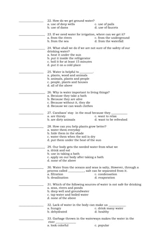 _________________ 22. How do we get ground water?
a. use of deep wells c. use of pails
b. use of dams d. use of faucets
__________________ 23. If we need water for irrigation, where can we get it?
a. from the rivers c. from the underground
b. from the sea d. from the waterfall
__________________ 24. What shall we do if we are not sure of the safety of our
drinking water?
a. heat it under the sun
b. put it inside the refrigerator
c. boil it for at least 15 minutes
d. put it on a cold place
_________________ 25. Water is helpful to _________.
a. plants, wood and animals
b. animals, plants and people
c. people, plants and houses
d. all of the above
__________________ 26. Why is water important to living things?
a. Because they take a bath
b. Because they are alive
c. Because without it, they die
d. Because we can wash clothes
_________________ 27. Carabaos’ stay in the mud because they ___________
a. are thirsty c. want to relax
b. are dirty animals d. want to be refreshed
_________________ 28. How can you help plants grow better?
a. water them everyday
b. hide them in the shade
c. water them when the soil is dry
d. put them under the heat of the sun
__________________ 29. Our body gets the needed water from what we
a. drink and eat
b. use in taking a bath
c. apply on our body after taking a bath
d. none of the above
_________________ 30. Water from the oceans and seas is salty, However, through a
process called ___________, salt can be separated from it.
a. filtration c. condensation
b. desalination d. evaporation
_________________ 31. Which of the following sources of water is not safe for drinking
a. seas, rivers and ponds
b. deep well and groundwater
c. tap water and boiled water
d. none of the above
_________________ 32. Lack of water in the body can make us ____________
a. hungry c. drink many water
b. dehydrated d. healthy
_________________ 33. Garbage thrown in the waterways makes the water in the
river ______________
a. look colorful c. popular
 