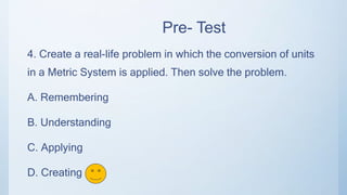 Pre- Test
4. Create a real-life problem in which the conversion of units
in a Metric System is applied. Then solve the problem.
A. Remembering
B. Understanding
C. Applying
D. Creating
 