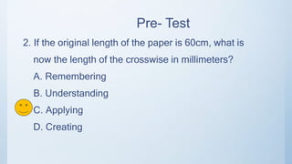 Pre- Test
2. If the original length of the paper is 60cm, what is
now the length of the crosswise in millimeters?
A. Remembering
B. Understanding
C. Applying
D. Creating
 