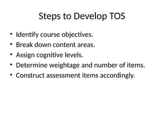 Steps to Develop TOS
• Identify course objectives.
• Break down content areas.
• Assign cognitive levels.
• Determine weightage and number of items.
• Construct assessment items accordingly.
 