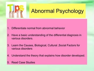 Abnormal Psychology
1. Differentiate normal from abnormal behavior
2. Have a basic understanding of the differential diagnosis in
various disorders.
3. Learn the Causes, Biological, Cultural ,Social Factors for
various disorders
4. Understand the theory that explains how disorder developed.
5. Read Case Studies
 