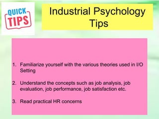 Industrial Psychology
Tips
1. Familiarize yourself with the various theories used in I/O
Setting
2. Understand the concepts such as job analysis, job
evaluation, job performance, job satisfaction etc.
3. Read practical HR concerns
 