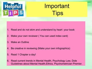1. Read and do not skim and understand by heart your book
2. Make your own reviewer ( You can used index card)
3. Make an Outline
4. Be creative in reviewing (Make your own infographics)
5. Read 1 Chapter a day!
6. Read current trends in Mental Health, Psychology Law, Dole
Guidelines about Mental Health,Ethics, Psychometrician Premier.
Important
Tips
 