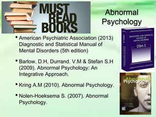 • American Psychiatric Association (2013)
Diagnostic and Statistical Manual of
Mental Disorders (5th edition)
• Barlow, D.H, Durrand. V.M & Stefan S.H
(2009). Abnormal Psychology: An
Integrative Approach.
• Kring A.M (2010). Abnormal Psychology.
• Nolen-Hoeksema S. (2007). Abnormal
Psychology.
Abnormal
Psychology
 