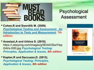 Psychological
Assessment
• Cohen,R and Swerdlik M. (2009).
Psychological Testing and Assessment: An
Introduction to Tests and Measurement, 7th
edition.
• Anastasi,A and Urbina S. (2010).
https://i.ebayimg.com/images/g/IIEAAOSwiYlep
GAt/s-l300.jpg Psychological Testing:
Principles, Application & Issues, 8th edition
• Kaplan,R and Saccuzzo,D. (2013).
Psychological Testing: Principles,
Application & Issues, 8th edition
 