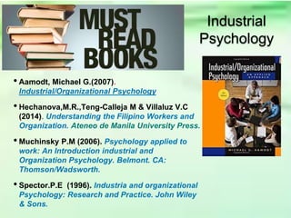 • Aamodt, Michael G.(2007).
Industrial/Organizational Psychology
• Hechanova,M.R.,Teng-Calleja M & Villaluz V.C
(2014). Understanding the Filipino Workers and
Organization. Ateneo de Manila University Press.
• Muchinsky P.M (2006). Psychology applied to
work: An Introduction industrial and
Organization Psychology. Belmont. CA:
Thomson/Wadsworth.
• Spector.P.E (1996). Industria and organizational
Psychology: Research and Practice. John Wiley
& Sons.
Industrial
Psychology
 