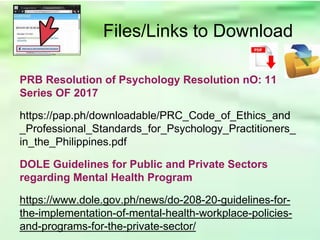 Files/Links to Download
PRB Resolution of Psychology Resolution nO: 11
Series OF 2017
https://pap.ph/downloadable/PRC_Code_of_Ethics_and
_Professional_Standards_for_Psychology_Practitioners_
in_the_Philippines.pdf
DOLE Guidelines for Public and Private Sectors
regarding Mental Health Program
https://www.dole.gov.ph/news/do-208-20-guidelines-for-
the-implementation-of-mental-health-workplace-policies-
and-programs-for-the-private-sector/
 