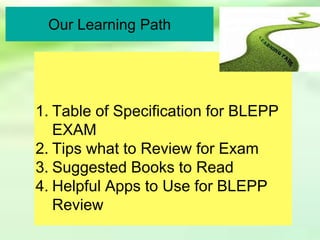 Our Learning Path
1. Table of Specification for BLEPP
EXAM
2. Tips what to Review for Exam
3. Suggested Books to Read
4. Helpful Apps to Use for BLEPP
Review
 